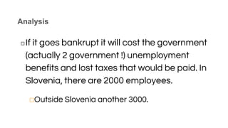 Analysis
◻If it goes bankrupt it will cost the government
(actually 2 government !) unemployment
benefits and lost taxes that would be paid. In
Slovenia, there are 2000 employees.
⬜Outside Slovenia another 3000.
 