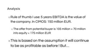 Analysis
◻ Rule of thumb I use: 5 years EBITDA is the value of
the company. In CIMOS: 150 million EUR.
◻ The offer from potential buyer is 105 million + 70 million
into equity = 175 million EUR
◻This is based on the assumption it will continue
to be as profitable as before ! But…
 