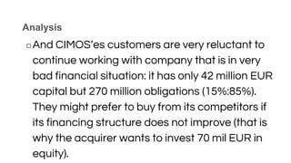 Analysis
◻And CIMOS‘es customers are very reluctant to
continue working with company that is in very
bad financial situation: it has only 42 million EUR
capital but 270 million obligations (15%:85%).
They might prefer to buy from its competitors if
its financing structure does not improve (that is
why the acquirer wants to invest 70 mil EUR in
equity).
 