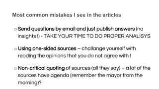 Most common mistakes I see in the articles
◻ Send questions by email and just publish answers (no
insights !) - TAKE YOUR TIME TO DO PROPER ANALISYS
◻ Using one-sided sources – challange yourself with
reading the opinions that you do not agree with !
◻ Non-critical quoting of sources (all they say) – a lot of the
sources have agenda (remember the mayor from the
morning)?
 