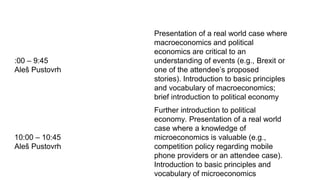 :00 – 9:45
Aleš Pustovrh
Presentation of a real world case where
macroeconomics and political
economics are critical to an
understanding of events (e.g., Brexit or
one of the attendee’s proposed
stories). Introduction to basic principles
and vocabulary of macroeconomics;
brief introduction to political economy
10:00 – 10:45
Aleš Pustovrh
Further introduction to political
economy. Presentation of a real world
case where a knowledge of
microeconomics is valuable (e.g.,
competition policy regarding mobile
phone providers or an attendee case).
Introduction to basic principles and
vocabulary of microeconomics
 