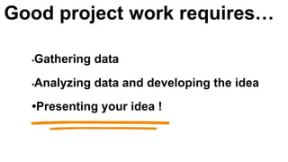 •Gathering data
•Analyzing data and developing the idea
•Presenting your idea !
Good project work requires…
 
