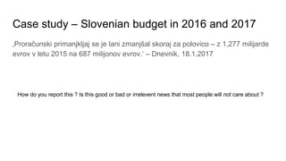 Case study – Slovenian budget in 2016 and 2017
‚Proračunski primanjkljaj se je lani zmanjšal skoraj za polovico – z 1,277 milijarde
evrov v letu 2015 na 687 milijonov evrov.‘ – Dnevnik, 18.1.2017
How do you report this ? Is this good or bad or irrelevent news that most people will not care about ?
 