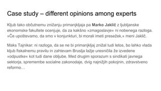 Case study – different opinions among experts
Kljub tako občutnemu znižanju primanjkljaja pa Marko Jaklič z ljubljanske
ekonomske fakultete ocenjuje, da za kakšno »zmagoslavje« ni nobenega razloga.
»Če upoštevamo, da smo v konjunkturi, bi morali imeti presežek,« meni Jaklič.
Maks Tajnikar: ni razloga, da se ne bi primanjkljaj znižal tudi letos, bo lahko vlada
kljub fiskalnemu pravilu in zahtevam Bruslja lažje uresničila že izvedene
»odpustke« kot tudi dane obljube. Med drugim sporazum s sindikati javnega
sektorja, spremembe socialne zakonodaje, dvig najnižjih pokojnin, zdravstveno
reformo…
 