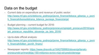 Data on the budget
- Current data on expenditure and revenue of public sector:
http://www.mf.gov.si/si/delovna_podrocja/javne_finance/tekoca_gibanja_v_javni
h_financah/konsolidirana_bilanca_javnega_financiranja/
- Budget planning – current budget for 2016:
http://www.mf.gov.si/si/delovna_podrocja/proracun/sprejeti_proracun/2016/spre
jeti_proracun_republike_slovenije_za_leto_2016/
- Up-to-date official analysis:
http://www.mf.gov.si/si/delovna_podrocja/javne_finance/tekoca_gibanja_v_javni
h_financah/bilten_javnih_financ/
- Newspaper reports: https://www.dnevnik.si/1042759993/slovenija/lanski-
proracunski-primanjkljaj-150-milijonov-evrov-nizji-od-predvidenega
 