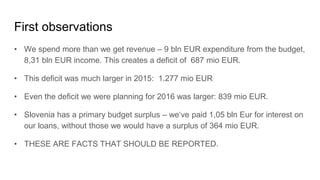 First observations
• We spend more than we get revenue – 9 bln EUR expenditure from the budget,
8,31 bln EUR income. This creates a deficit of 687 mio EUR.
• This deficit was much larger in 2015: 1.277 mio EUR
• Even the deficit we were planning for 2016 was larger: 839 mio EUR.
• Slovenia has a primary budget surplus – we‘ve paid 1,05 bln Eur for interest on
our loans, without those we would have a surplus of 364 mio EUR.
• THESE ARE FACTS THAT SHOULD BE REPORTED.
 