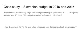 Case study – Slovenian budget in 2016 and 2017
‚Proračunski primanjkljaj se je lani zmanjšal skoraj za polovico – z 1,277 ...