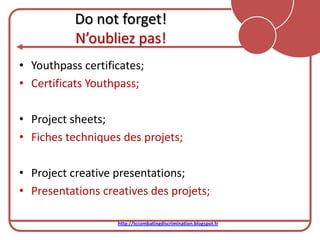 Do not forget!
           N’oubliez pas!
• Youthpass certificates;
• Certificats Youthpass;

• Project sheets;
• Fiches techniques des projets;

• Project creative presentations;
• Presentations creatives des projets;

                   http://tccombatingdiscrimination.blogspot.fr
 