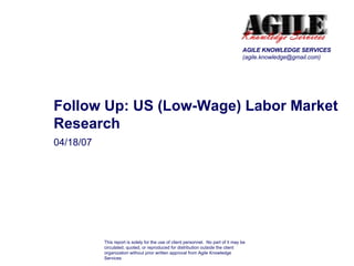 04/18/07 Follow Up: US (Low-Wage) Labor Market Research AGILE KNOWLEDGE SERVICES (agile.knowledge@gmail.com) This report is solely for the use of client personnel.  No part of it may be circulated, quoted, or reproduced for distribution outside the client organization without prior written approval from Agile Knowledge Services 