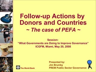 Follow-up Actions by  Donors and Countries ~ The case of PEFA ~ Session:  “ What Governments are Doing to Improve Governance” ICGFM, Miami, May 20, 2008 Presented by: Jim Brumby PREM Public Sector Governance The World Bank 