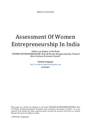 MRIDULA VELAGAPUDI
Assessment Of Women
Entrepreneurship In India
Follow-up chapter to the Book
“WOMEN ENTREPRENEURSHIP: Role Of Women Entrepreneurship Towards
More Inclusive Economic Growth”
Mridula Velagapudi
http://mridulavelagapudi.blogspot.com
4/30/2011
This paper is a follow-up chapter to my book “WOMEN ENTREPRENEURSHIP: Role
of Women Entrepreneurship Towards more Inclusive Economic Growth”. It is an
essence and shows the data analysis done around the factors that drive or inhibit
Women Entrepreneurship in India.
© Mridula Velagapudi
 