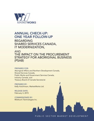 ANNUAL CHECK-UP:
ONE YEAR FOLLOW-UP
REGARDING
SHARED SERVICES CANADA,
IT MODERNIZATION,
anD
THE IMPACT ON THE PROCUREMENT
STRATEGY FOR ABORIGINAL BUSINESS
(PSAB)
PREPARED FOR:
aboriginal affairs and northern Development canada,
Shared Services canada,
Public Works and Government Services canada,
industry canada, and
treasury board of canada Secretariat
PREPARED BY:
kelly Hutchinson, MarketWorks ltd.
RELEASE DATE:
February 3, 2015
COMMISSIONED BY:
Mishkumi technologies inc.
P u b l i c S e c t o r M a r k e t D e v e l o P M e n t
 