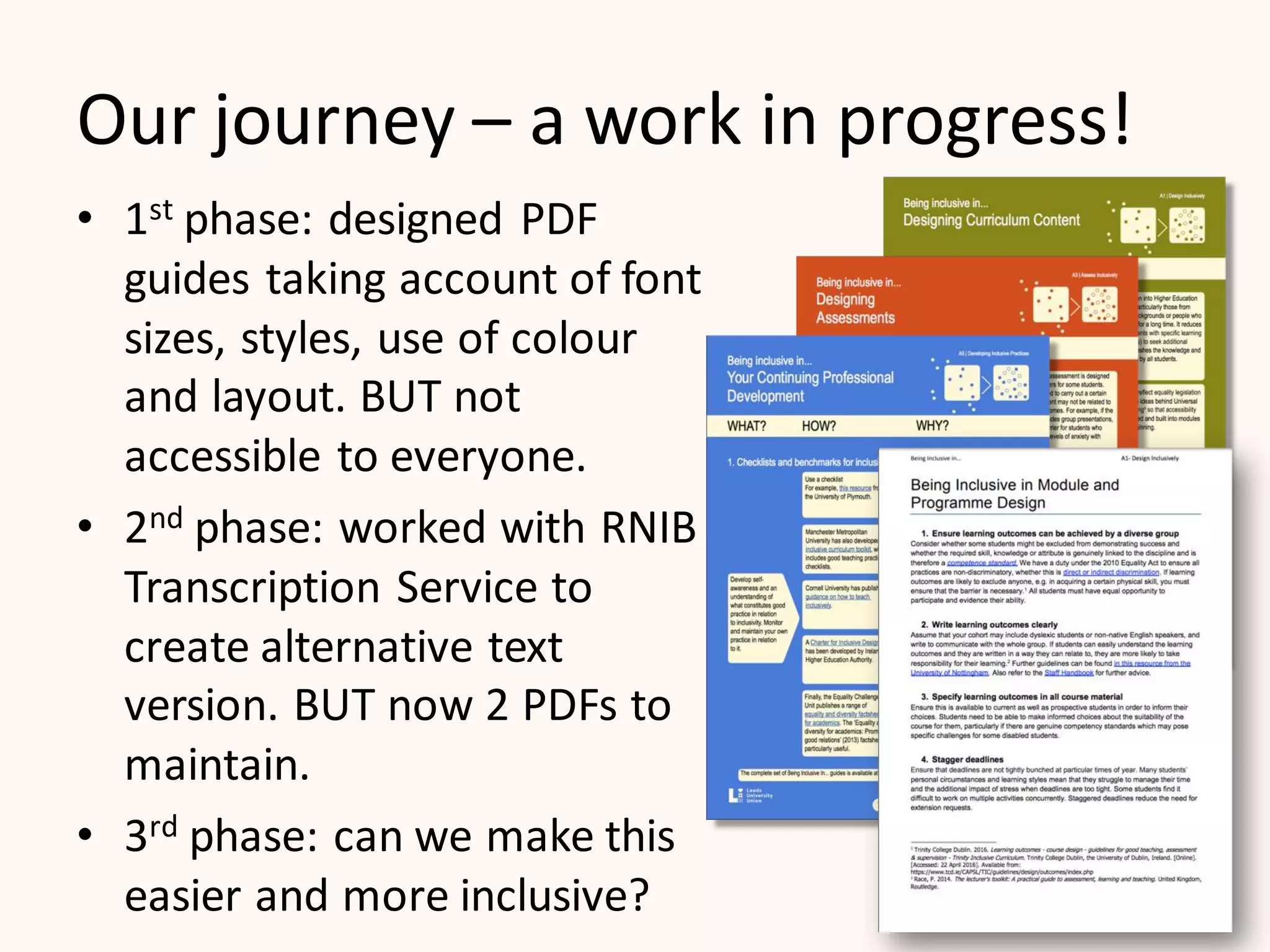 Our journey – a work in progress!
• 1st phase: designed PDF
guides taking account of font
sizes, styles, use of colour
and layout. BUT not
accessible to everyone.
• 2nd phase: worked with RNIB
Transcription Service to
create alternative text
version. BUT now 2 PDFs to
maintain.
• 3rd phase: can we make this
easier and more inclusive?
 