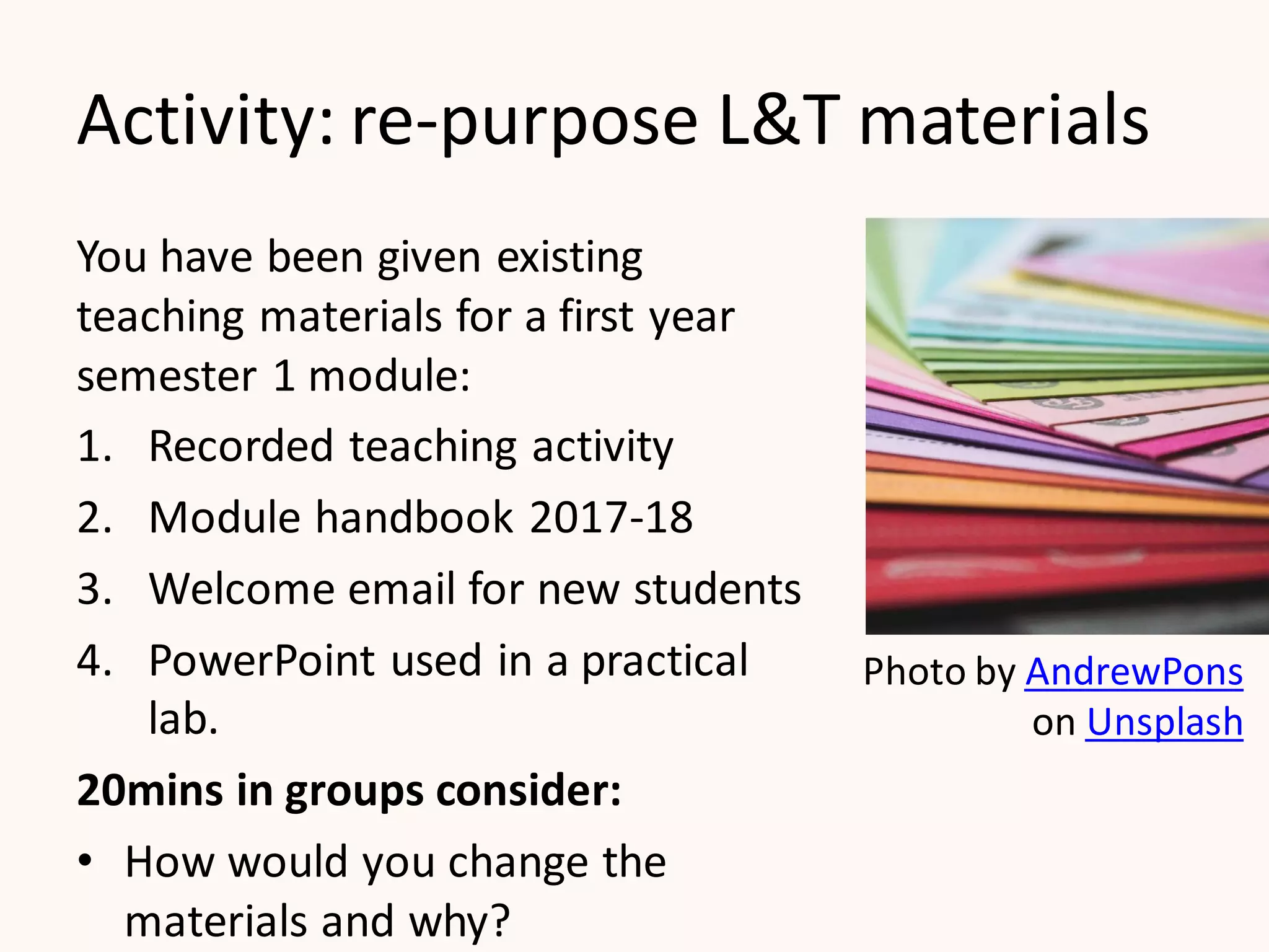 Activity: re-purpose L&T materials
You have been given existing
teaching materials for a first year
semester 1 module:
1. Recorded teaching activity
2. Module handbook 2017-18
3. Welcome email for new students
4. PowerPoint used in a practical
lab.
20mins in groups consider:
• How would you change the
materials and why?
Photo by AndrewPons
on Unsplash
 