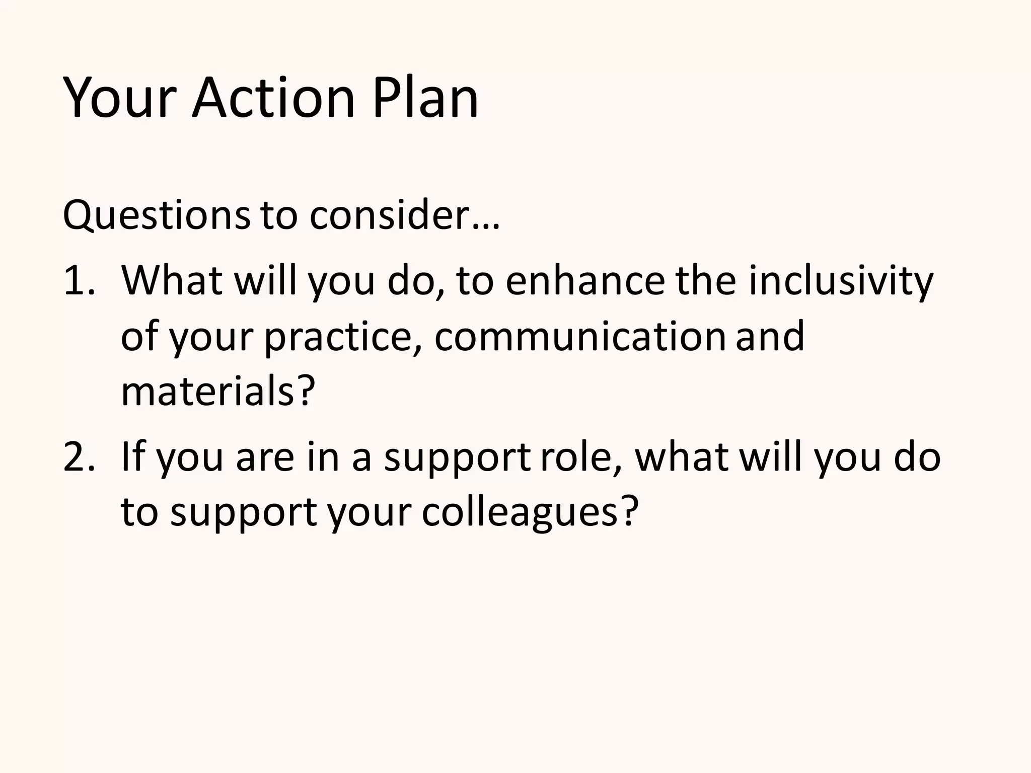 Your Action Plan
Questions to consider…
1. What will you do, to enhance the inclusivity
of your practice, communication and
materials?
2. If you are in a support role, what will you do
to support your colleagues?
 