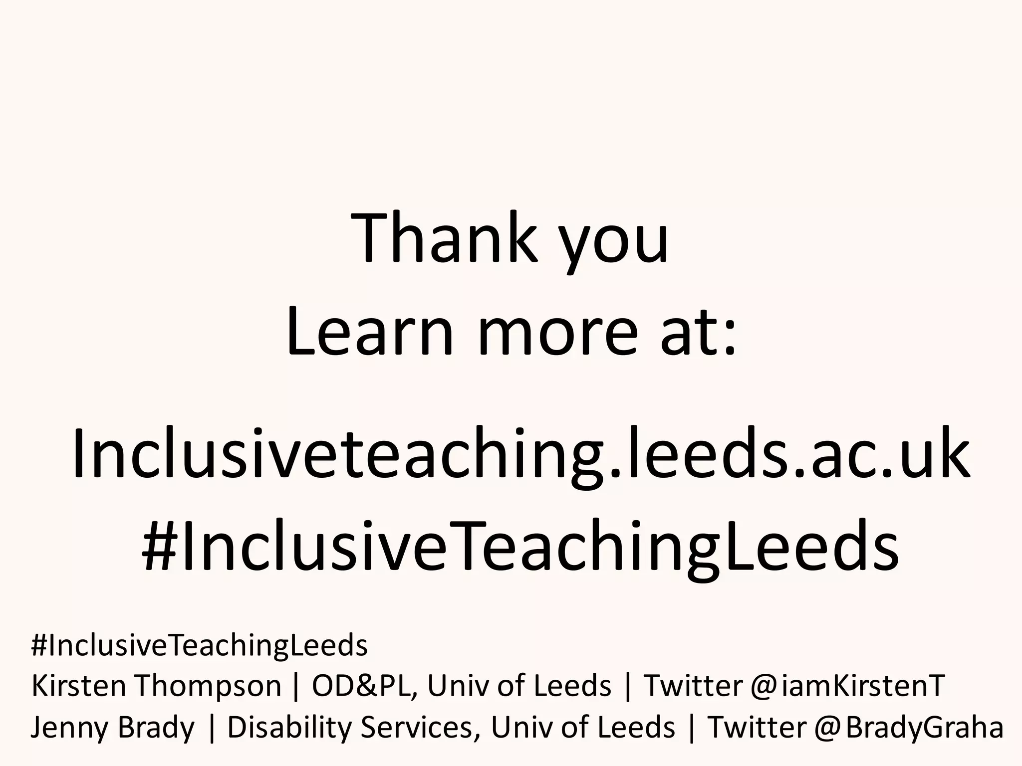 Thank you
Learn more at:
#InclusiveTeachingLeeds
Kirsten Thompson | OD&PL, Univ of Leeds | Twitter @iamKirstenT
Jenny Brady | Disability Services, Univ of Leeds | Twitter @BradyGraha
Inclusiveteaching.leeds.ac.uk
#InclusiveTeachingLeeds
 