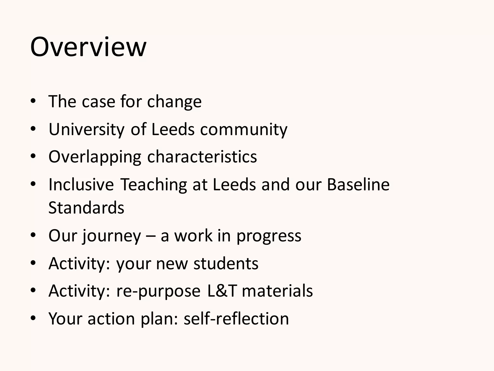 Overview
• The case for change
• University of Leeds community
• Overlapping characteristics
• Inclusive Teaching at Leeds and our Baseline
Standards
• Our journey – a work in progress
• Activity: your new students
• Activity: re-purpose L&T materials
• Your action plan: self-reflection
 