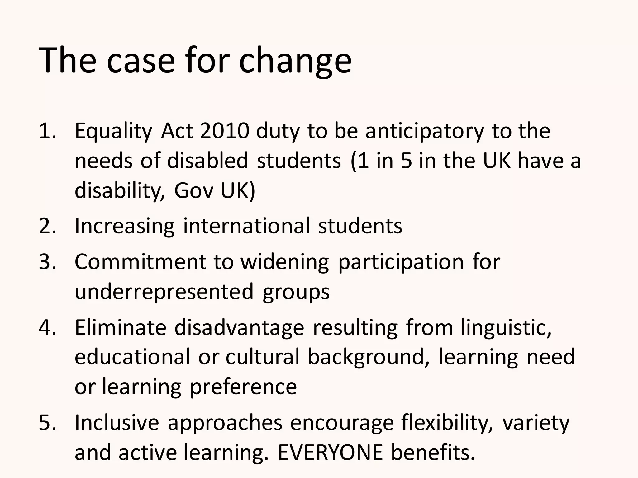 The case for change
1. Equality Act 2010 duty to be anticipatory to the
needs of disabled students (1 in 5 in the UK have a
disability, Gov UK)
2. Increasing international students
3. Commitment to widening participation for
underrepresented groups
4. Eliminate disadvantage resulting from linguistic,
educational or cultural background, learning need
or learning preference
5. Inclusive approaches encourage flexibility, variety
and active learning. EVERYONE benefits.
 