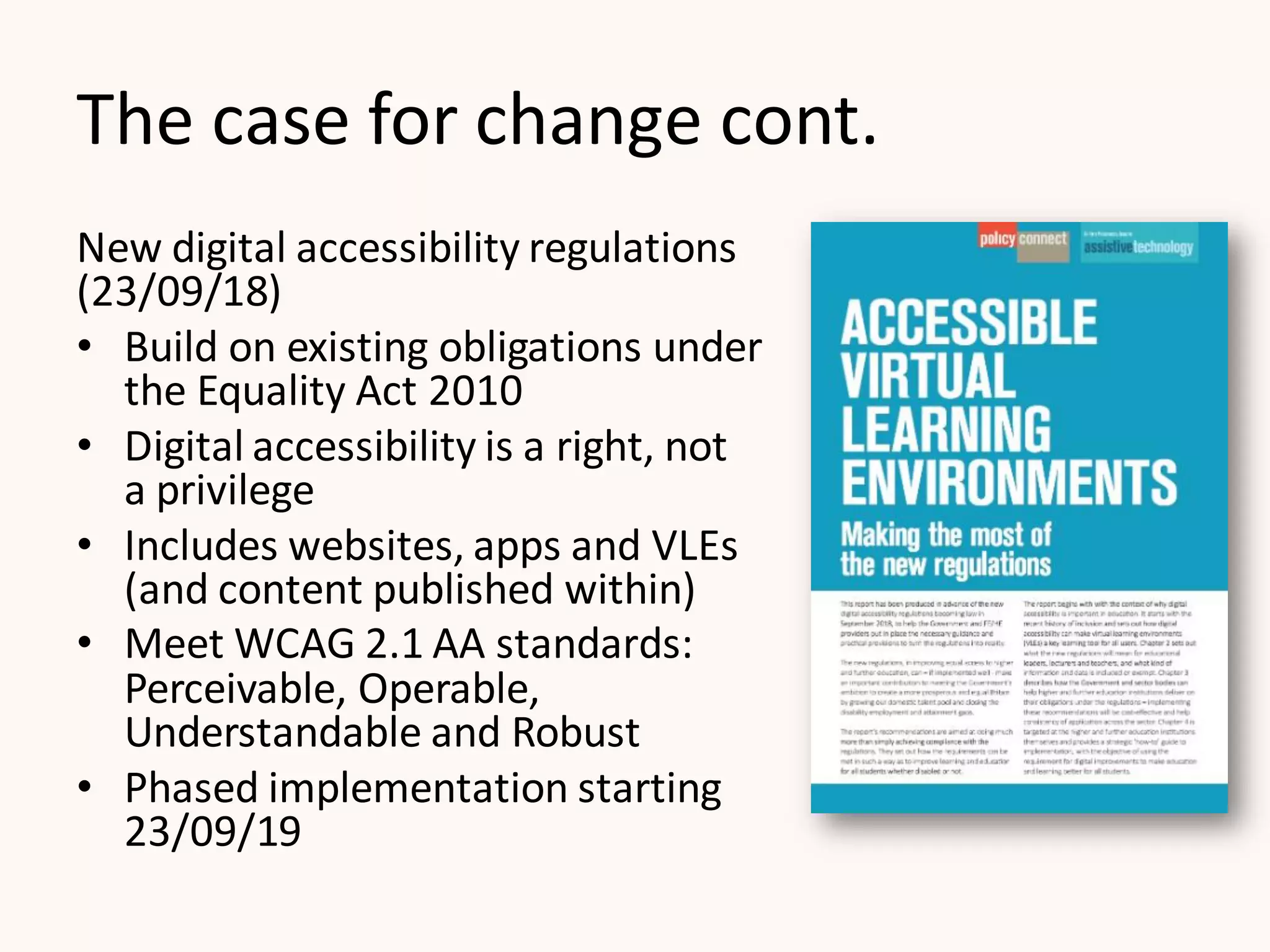 The case for change cont.
New digital accessibility regulations
(23/09/18)
• Build on existing obligations under
the Equality Act 2010
• Digital accessibility is a right, not
a privilege
• Includes websites, apps and VLEs
(and content published within)
• Meet WCAG 2.1 AA standards:
Perceivable, Operable,
Understandable and Robust
• Phased implementation starting
23/09/19
 