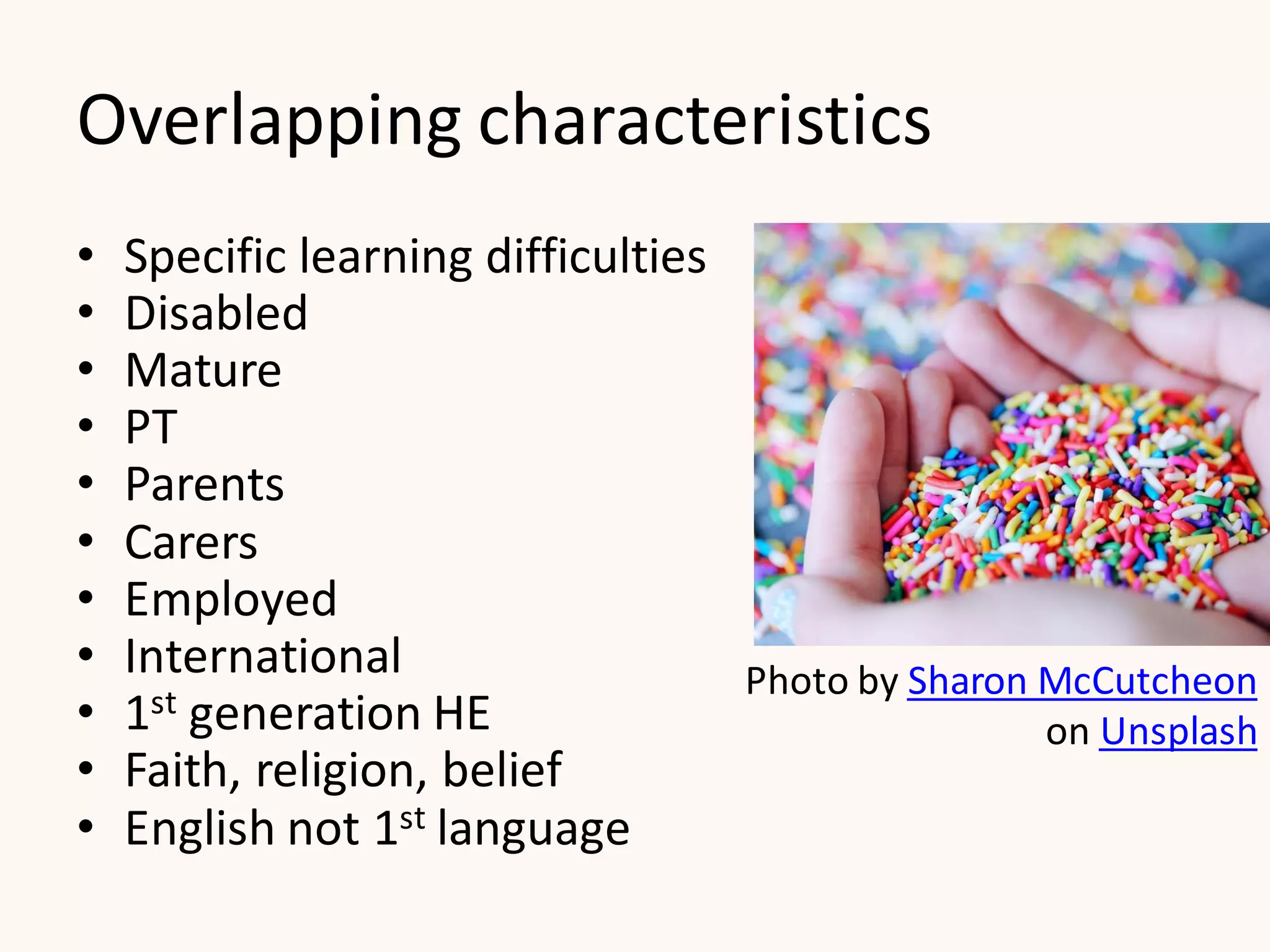 Overlapping characteristics
• Specific learning difficulties
• Disabled
• Mature
• PT
• Parents
• Carers
• Employed
• International
• 1st generation HE
• Faith, religion, belief
• English not 1st language
Photo by Sharon McCutcheon
on Unsplash
 