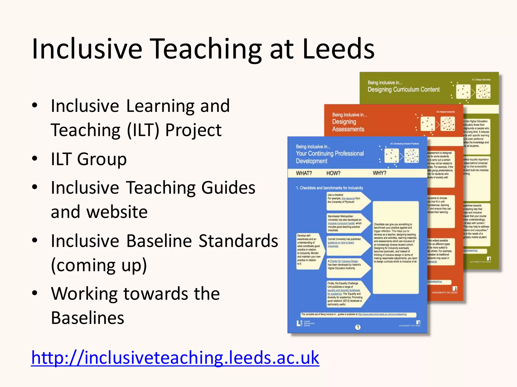 Inclusive Teaching at Leeds
• Inclusive Learning and
Teaching (ILT) Project
• ILT Group
• Inclusive Teaching Guides
and website
• Inclusive Baseline Standards
(coming up)
• Working towards the
Baselines
http://inclusiveteaching.leeds.ac.uk
 