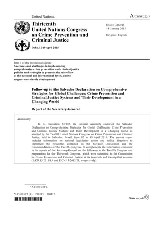 United Nations A/CONF.222/3
Thirteenth
United Nations Congress
on Crime Prevention and
Criminal Justice
Doha, 12-19 April 2015
Distr.: General
14 January 2015
Original: English
V.15-00307 (E) 290115 300115
*1500307*
Item 3 of the provisional agenda*
Successes and challenges in implementing
comprehensive crime prevention and criminal justice
policies and strategies to promote the rule of law
at the national and international levels, and to
support sustainable development
Follow-up to the Salvador Declaration on Comprehensive
Strategies for Global Challenges: Crime Prevention and
Criminal Justice Systems and Their Development in a
Changing World
Report of the Secretary-General
Summary
In its resolution 65/230, the General Assembly endorsed the Salvador
Declaration on Comprehensive Strategies for Global Challenges: Crime Prevention
and Criminal Justice Systems and Their Development in a Changing World, as
adopted by the Twelfth United Nations Congress on Crime Prevention and Criminal
Justice, held in Salvador, Brazil, from 12 to 19 April 2010. The present report
includes information on national legislative action and policy directives to
implement the principles contained in the Salvador Declaration and the
recommendations of the Twelfth Congress. It complements the information contained
in the reports of the Secretary-General on the follow-up to the Twelfth Congress and
preparations for the Thirteenth Congress, which were submitted to the Commission
on Crime Prevention and Criminal Justice at its twentieth and twenty-first sessions
(E/CN.15/2011/15 and E/CN.15/2012/21, respectively).
__________________
* A/CONF.222/1.
 