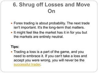 6. Shrug off Losses and Move
On
 Forex trading is about probability. The next trade
isn't important. It's the long-term t...