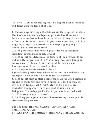 Follow all 7 steps for this report. This Report must be detailed
and direct with the topic of choice.
1. Choose a specific topic that fits within the scope of the class.
Think of community development projects like those we’ve
looked into in class or have been mentioned in any of the videos
we’ve seen. Do some research in your own hometown, or in Los
Angeles, or any city where there is a project going on you
would like to learn more about.
2. Each paper should be about 5 pages double spaced (not
including figures/maps or references).
3. Each report can delve into the history of the problem/ town
and how the project aimed to ‘fix” or improve some things in
the community. Relate them to some of the concepts or
frameworks we have discussed in class
4. Each report should contain at least 2
figures/tables/graphs/maps which helps illustrate and visualize
the topic. These should be cited in text or captions.
5. Each report must contain a References/Works Cited section at
the end of the report and have in-text citations. You may use
any citation format (MLA, APA, etc.) as long as you are
consistent throughout. Try to use good sources, unlike
Wikipedia. The webpages for the project can be a good start.
6. What do you hope to learn?
7. I will suggest topics of research to follow up on and possible
directions for your talk.
Running head: BREAST CANCER AMONG AFRICAN
AMERICAN WOMEN 1
BREAST CANCER AMONG AFRICAN AMERICAN WOMEN
3
 