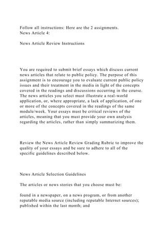 Follow all instructions: Here are the 2 assignments.
News Article 4:
News Article Review Instructions
You are required to submit brief essays which discuss current
news articles that relate to public policy. The purpose of this
assignment is to encourage you to evaluate current public policy
issues and their treatment in the media in light of the concepts
covered in the readings and discussions occurring in the course.
The news articles you select must illustrate a real-world
application, or, where appropriate, a lack of application, of one
or more of the concepts covered in the readings of the same
module/week. Your essays must be critical reviews of the
articles, meaning that you must provide your own analysis
regarding the articles, rather than simply summarizing them.
Review the News Article Review Grading Rubric to improve the
quality of your essays and be sure to adhere to all of the
specific guidelines described below.
News Article Selection Guidelines
The articles or news stories that you choose must be:
found in a newspaper, on a news program, or from another
reputable media source (including reputable Internet sources);
published within the last month; and
 
