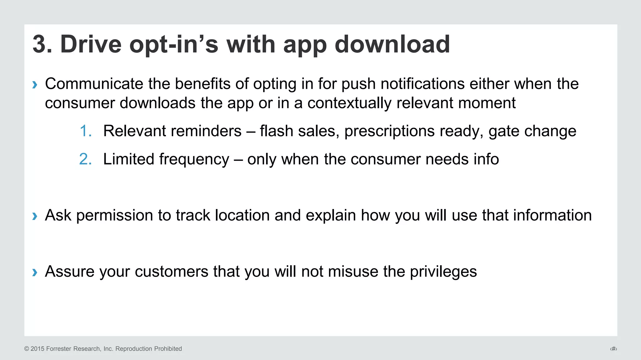 © 2015 Forrester Research, Inc. Reproduction Prohibited ‹#›
3. Drive opt-in’s with app download
› Communicate the benefits of opting in for push notifications either when the
consumer downloads the app or in a contextually relevant moment
1. Relevant reminders – flash sales, prescriptions ready, gate change
2. Limited frequency – only when the consumer needs info
› Ask permission to track location and explain how you will use that information
› Assure your customers that you will not misuse the privileges
 