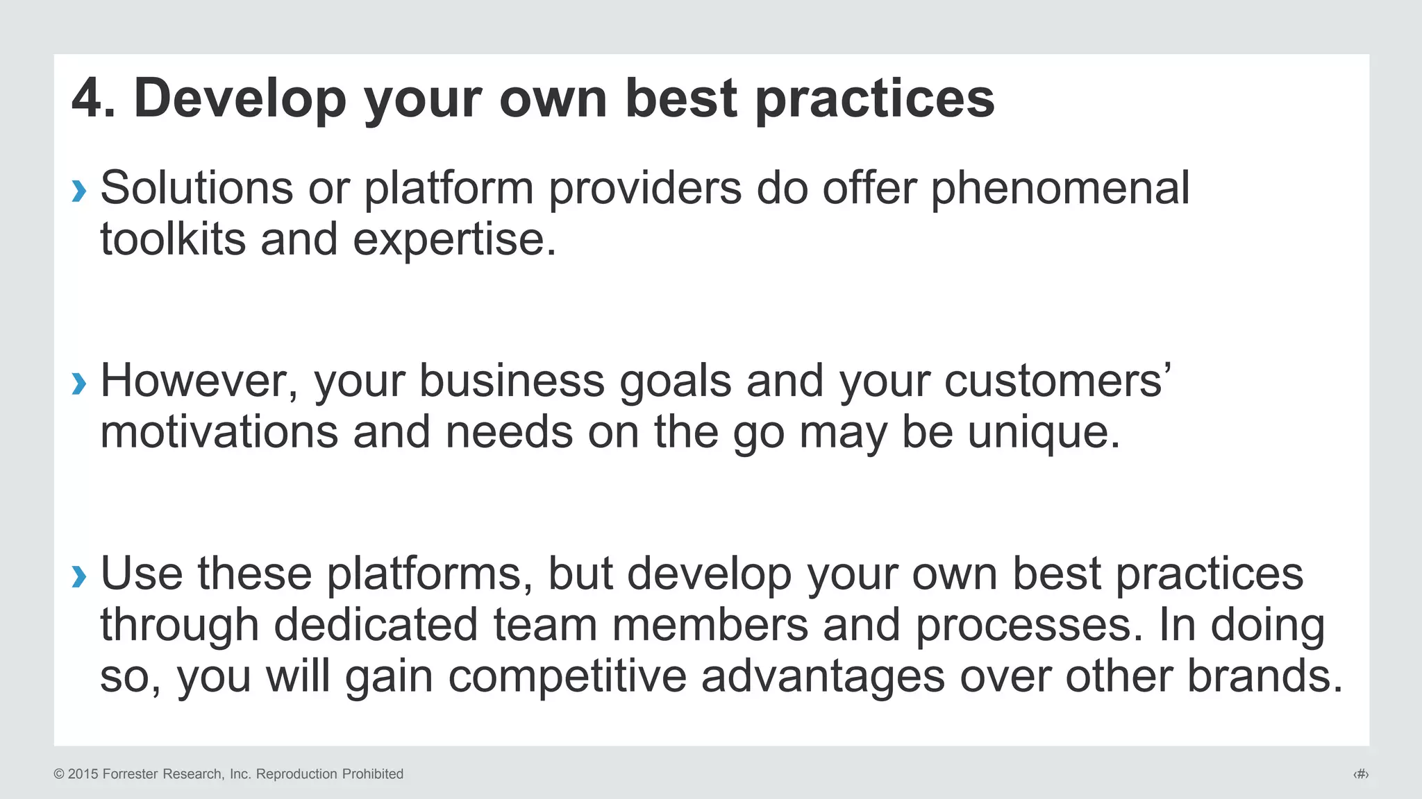 © 2015 Forrester Research, Inc. Reproduction Prohibited ‹#›
4. Develop your own best practices
› Solutions or platform providers do offer phenomenal
toolkits and expertise.
› However, your business goals and your customers’
motivations and needs on the go may be unique.
› Use these platforms, but develop your own best practices
through dedicated team members and processes. In doing
so, you will gain competitive advantages over other brands.
 