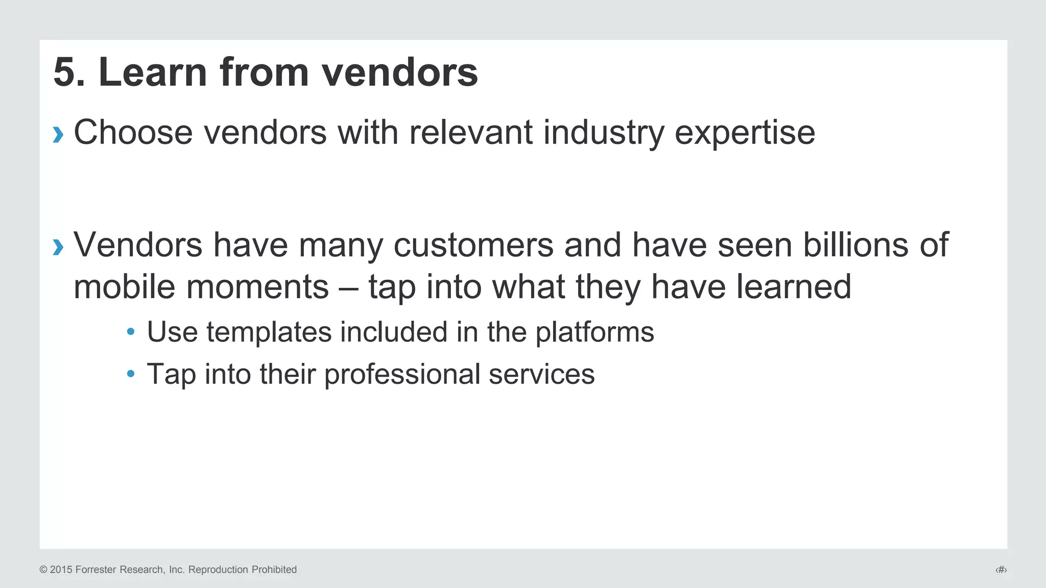 © 2015 Forrester Research, Inc. Reproduction Prohibited ‹#›
5. Learn from vendors
› Choose vendors with relevant industry expertise
› Vendors have many customers and have seen billions of
mobile moments – tap into what they have learned
• Use templates included in the platforms
• Tap into their professional services
 