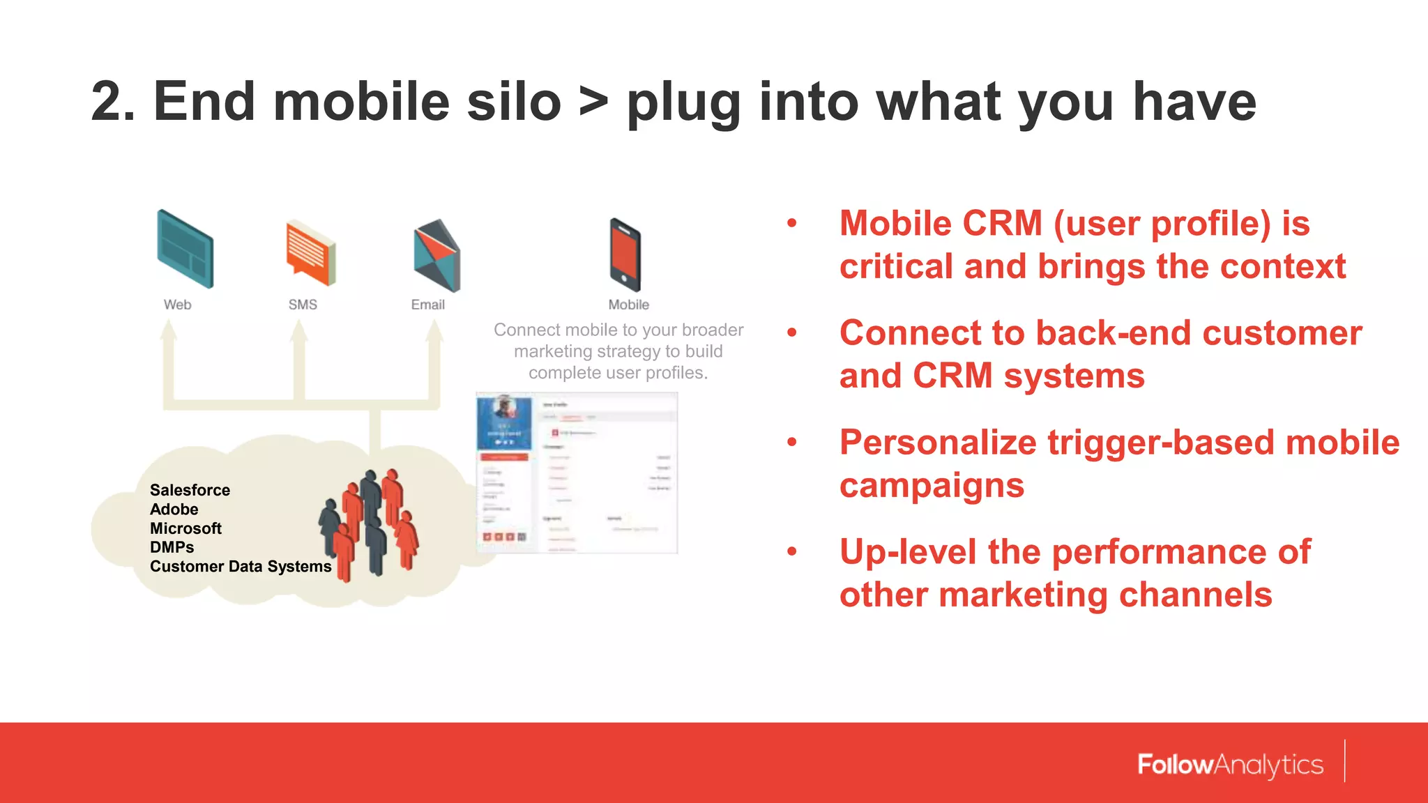 2. End mobile silo > plug into what you have
• Mobile CRM (user profile) is
critical and brings the context
• Connect to back-end customer
and CRM systems
• Personalize trigger-based mobile
campaigns
• Up-level the performance of
other marketing channels
Salesforce
Adobe
Microsoft
DMPs
Customer Data Systems
Connect mobile to your broader
marketing strategy to build
complete user profiles.
 