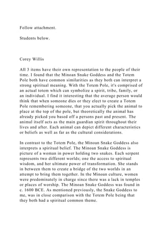 Follow attachment.
Students below.
Corey Willis
All 3 items have their own representation to the people of their
time. I found that the Minoan Snake Goddess and the Totem
Pole both have common similarities as they both can interpret a
strong spiritual meaning. With the Totem Pole, it's comprised of
an actual totem which can symbolize a spirit, tribe, family, or
an individual. I find it interesting that the average person would
think that when someone dies or they elect to create a Totem
Pole remembering someone, that you actually pick the animal to
place at the top of the pole, but theoretically the animal has
already picked you based off a persons past and present. The
animal itself acts as the main guardian spirit throughout their
lives and after. Each animal can depict different characteristics
or beliefs as well as far as the cultural considerations.
In contrast to the Totem Pole, the Minoan Snake Goddess also
interprets a spiritual belief. The Minoan Snake Goddess is
picture of a woman in power holding two snakes. Each serpent
represents two different worlds; one the access to spiritual
wisdom, and her ultimate power of transformation. She stands
in between them to create a bridge of the two worlds in an
attempt to bring them together. In the Minoan culture, women
were predominately in charge since there was a lack in temples
or places of worship. The Minoan Snake Goddess was found in
c. 1600 BCE. As mentioned previously, the Snake Goddess to
me, was in close comparison with the Totem Pole being that
they both had a spiritual common theme.
 
