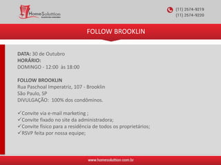 FOLLOW BROOKLIN
DATA: 30 de Outubro
HORÁRIO:
DOMINGO - 12:00 às 18:00
FOLLOW BROOKLIN
Rua Paschoal Imperatriz, 107 - Brooklin
São Paulo, SP
DIVULGAÇÃO: 100% dos condôminos.
Convite via e-mail marketing ;
Convite fixado no site da administradora;
Convite físico para a residência de todos os proprietários;
RSVP feita por nossa equipe;
 