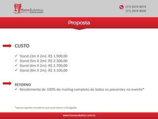 CUSTO
 Stand (3m X 2m): R$ 1.900,00
 Stand (5m X 2m): R$ 2.300,00
 Stand (6m X 2m): R$ 2.700,00
 Stand (8m X 2m): R$ 3.100,00
RETORNO
 Recebimento de 100% do mailing completo de todos os presentes no evento*
*apenas aqueles moradores que autorizarem a divulgação
 