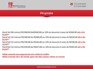 Stand 3x2 (06 metros) R$1900,00 (6xR$400,00) ou 10% de desconto 6 vezes de R$360,00 até o dia
21/10**
Stand 5x2 (10 metros) R$2300,00 (6x R$480,00) ou 10% de desconto 6 vezes de R$432,00 até o dia
21/10**
Stand 6x2 (12 metros) R$2700,00 (6x R$565,00) ou 10% de desconto 6 vezes de R$508,00 até o dia
21/10**
Stand 8x2 (16 metros) R$3100,00 (6x R$647,00) ou 10% de desconto 6 vezes de R$581,00 até o dia
21/10**
Válido somente para pagamento com cartão de crédito
Válido somente até o dia 21/10, após esta data valores voltam ao normal
 