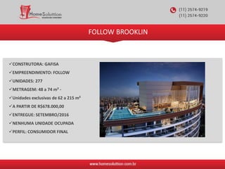 CONSTRUTORA: GAFISA
EMPREENDIMENTO: FOLLOW
UNIDADES: 277
METRAGEM: 48 a 74 m² -
Unidades exclusivas de 62 a 215 m²
A PARTIR DE R$678.000,00
ENTREGUE: SETEMBRO/2016
NENHUMA UNIDADE OCUPADA
PERFIL: CONSUMIDOR FINAL
FOLLOW BROOKLIN
 