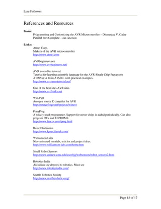 Line Follower


References and Resources
Books:
         Programming and Customizing the AVR Microcontroller – Dhananjay V. Gadre
         Parallel Port Complete – Jan Axelson

Links:
         Atmel Corp.
         Makers of the AVR microcontroller
         http://www.atmel.com

         AVRbeginners.net
         http://www.avrbeginners.net/

         AVR assembler tutorial
         Tutorial for learning assembly language for the AVR-Single-Chip-Processors
         AT90Sxxxx from ATMEL with practical examples.
         http://www.avr-asm-tutorial.net/

         One of the best sites AVR sites
         http://www.avrfreaks.net

         WinAVR
         An open source C compiler for AVR
         http://sourceforge.net/projects/winavr

         PonyProg
         A widely used programmer. Support for newer chips is added periodically. Can also
         program PICs and EEPROMS
         http://www.lancos.com/prog.html

         Basic Electronics
         http://www.kpsec.freeuk.com/

         Williamson Labs
         Nice animated tutorials, articles and project ideas.
         http://www.williamson-labs.com/home.htm

         Small Robot Sensors
         http://www.andrew.cmu.edu/user/rjg/websensors/robot_sensors2.html

         Robotics India
         An Indian site devoted to robotics. Must see
         http://www.roboticsindia.com/

         Seattle Robotics Society
         http://www.seattlerobotics.org/




                                                                                 Page 15 of 17
 