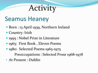 Seamus Heaney
 Born : 13 April 1939, Northern Ireland
 Country: Irish
 1995 : Nobel Prize in Literature
 1965: First Book , Eleven Poems
 1980: Selected Poems 1965-1975
Preoccupations : Selected Prose 1968-1978
• At Present : Dublin
Activity
 