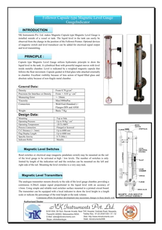 NK Instruments Pvt. Ltd. makes Magnetic Capsule type Magnetic Level Gauge is
installed outside of a vessel or tank. The liquid level in the tank can easily be
observed from the change in the position of the Follower Pointer. Optional devices
of magnetic switch and level transducer can be added for electrical signal output
and level transmitting.
Capsule type Magnetic Level Gauge utilizes hydrostatic principle to show the
liquid level in the tank. A cylindrical ﬂoat with powerful magnet moves with level
inside metallic chamber. Level is indicated by a weighted magnetic capsule that
follows the ﬂoat movement. Capsule guided in ﬁlled glass tube attached externally
to chamber. Excellent visibility because of lens action of liquid ﬁlled glass and
absolute safety because of non-fragile metal chamber.
General Data:
Density : From 0.70 g/cm3
Precision for Interface or Density : From +- 0.01 g / cm3
Measuring Error : +- 10mm
Viscosity : Max1000mPas
Connection : Weld End (Standard ) /
Flanges DIN and ANSI
Weight : Basic 7 Kg
Design Data:
Mounting : Top or Side
Operating Pressure : Up to 50 Kg / cm2
Operating Temperature : -20 To 400o
C
Process Connection : Flanged or Screwed
C-C Distance (+- 3mm) : Up to 6000 mm
Flag Display Length : Up to 6000 mm
Speciﬁc Gravity : 0.75 (Min.)
Indicator Roller : Metallic
The analogue transmitter mounts directly to the side of the level gauge chamber, providing a
continuous 4-20mA output signal proportional to the liquid level with an accuracy of
±3mm. Using simple and reliable reed switches surface mounted to a printed circuit board.
The transmitter can be equipped with a local indicator to show the level height in a length
scale or indicate the percentage of the total height or the tank volume.
Continuous eﬀorts for product development may necessitate changes in these details without notice
Follower Capsule type Magnetic Level Gauge
GaugeIndicator
INTRODUCTION
PRINCIPLE :
Magnetic Level Switches
Magnetic Level Transmitters
Reed switches or electrical snap (magnetic pendulum switch) may be mounted on the rail
of the level gauge to be activated at high / low levels. The number of switches is only
limited by length of the indication rail and the switches can be mounted on the left and
right side of the rail. Mounting the level switches is a very easy task.
NK Instruments Pvt. Ltd.B-501/504, 5th ﬂoor, Raunak Arcade, Near THC Hospital, Gokhale Road, Naupada,
Thane(W) 400602. Maharashtra INDIA Telefax Nos.: 91-22-25301330 / 31 / 32
E-Mail: sales@nkinstruments.com Web: http://www.nkinstruments.com
Skype: nitinkelkarskype Gtalk: nkinstruments2006
Authorised Dealer
 