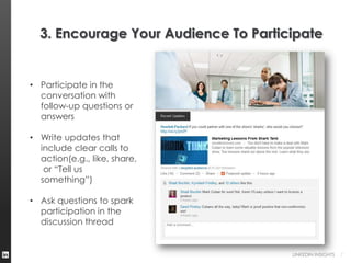 3. Encourage Your Audience To Participate


• Participate in the
  conversation with
  follow-up questions or
  answers

• Write updates that
  include clear calls to
  action(e.g., like, share,
   or “Tell us
  something”)

• Ask questions to spark
  participation in the
  discussion thread


                                      LINKEDIN INSIGHTS   7
 