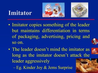 Imitator
• Imitator copies something of the leader
but maintains differentiation in terms
of packaging, advertising, pricing and
so on.
• The leader doesn’t mind the imitator as
long as the imitator doesn’t attack the
leader aggressively
– Eg. Kinder Joy & Jems Surprise
 
