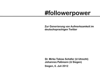 #followerpower

Zur Generierung von Aufmerksamkeit im
deutschsprachigen Twitter




Dr. Mirko Tobias Schäfer (U Utrecht)
Johannes Paßmann (U Siegen)
Siegen, 6. Juli 2012
 
