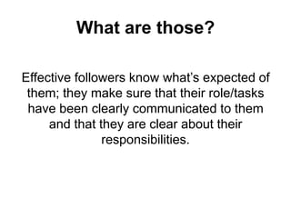 What are those?
Effective followers know what’s expected of
them; they make sure that their role/tasks
have been clearly communicated to them
and that they are clear about their
responsibilities.

 