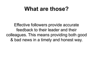What are those?
Effective followers provide accurate
feedback to their leader and their
colleagues. This means providing both good
& bad news in a timely and honest way.

 