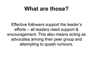 What are those?
Effective followers support the leader’s
efforts – all leaders need support &
encouragement. This also means acting as
advocates among their peer group and
attempting to quash rumours.

 