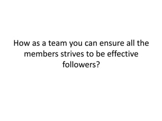 How as a team you can ensure all the
members strives to be effective
followers?

 