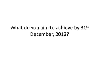 What do you aim to achieve by 31st
December, 2013?

 