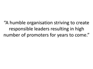 “A humble organisation striving to create
responsible leaders resulting in high
number of promoters for years to come.”

 